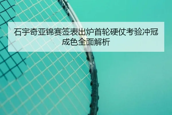 石宇奇亚锦赛签表出炉首轮硬仗考验冲冠成色全面解析